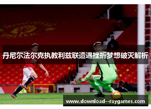 丹尼尔法尔克执教利兹联遭遇挫折梦想破灭解析