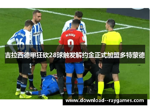 吉拉西德甲狂砍28球触发解约金正式加盟多特蒙德