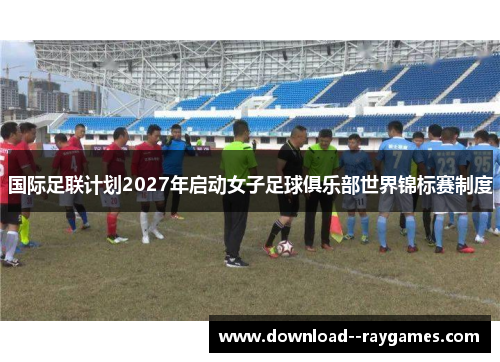 国际足联计划2027年启动女子足球俱乐部世界锦标赛制度