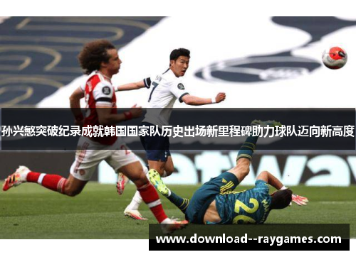 孙兴慜突破纪录成就韩国国家队历史出场新里程碑助力球队迈向新高度