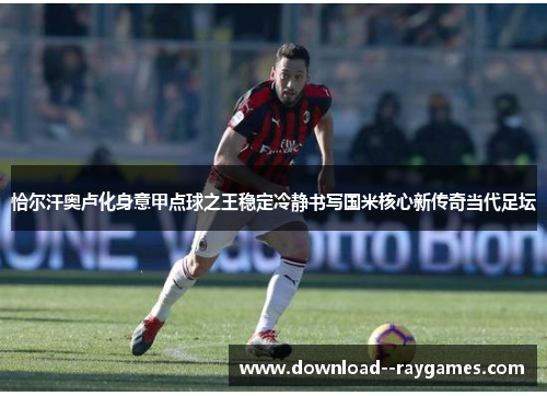 恰尔汗奥卢化身意甲点球之王稳定冷静书写国米核心新传奇当代足坛 恰尔汗奥卢化身意甲点球之王稳定冷静书写国米核心新传奇当代足坛