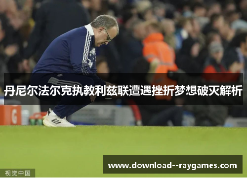 丹尼尔法尔克执教利兹联遭遇挫折梦想破灭解析