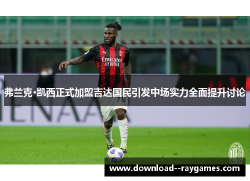 弗兰克·凯西正式加盟吉达国民引发中场实力全面提升讨论